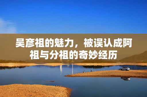 吴彦祖的魅力，被误认成阿祖与分祖的奇妙经历