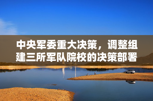 中央军委重大决策，调整组建三所军队院校的决策部署