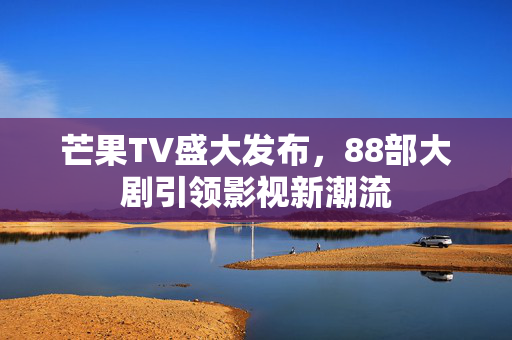 芒果TV盛大发布，88部大剧引领影视新潮流