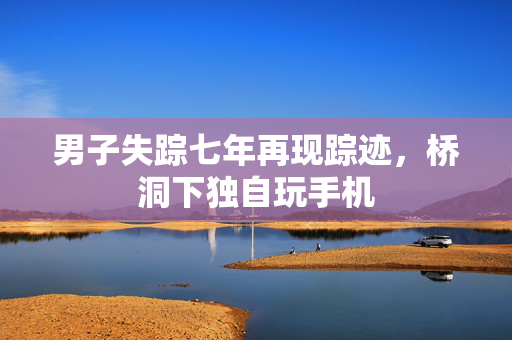 男子失踪七年再现踪迹，桥洞下独自玩手机