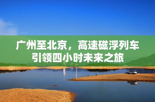 广州至北京，高速磁浮列车引领四小时未来之旅