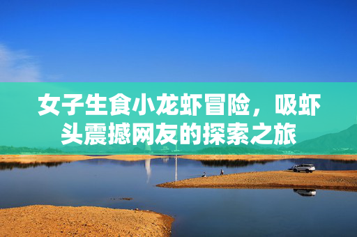 女子生食小龙虾冒险，吸虾头震撼网友的探索之旅