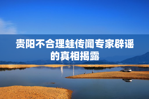 贵阳不合理蛙传闻专家辟谣的真相揭露