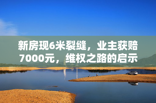 新房现6米裂缝，业主获赔7000元，维权之路的启示