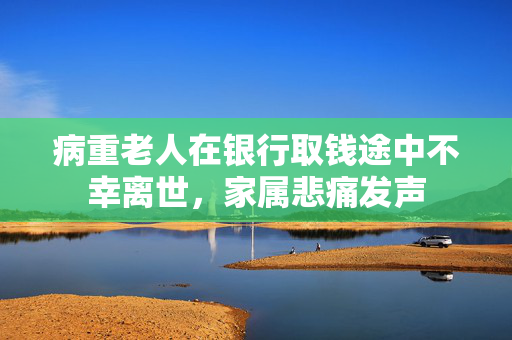 病重老人在银行取钱途中不幸离世，家属悲痛发声