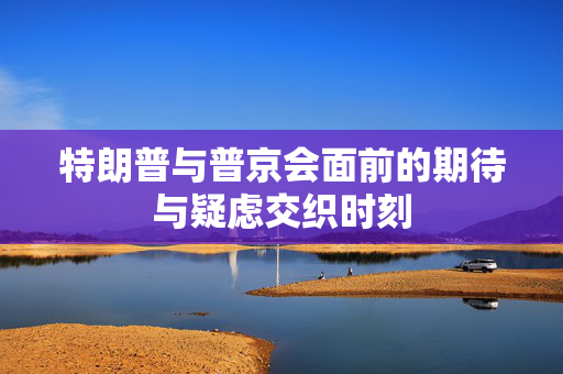 特朗普与普京会面前的期待与疑虑交织时刻