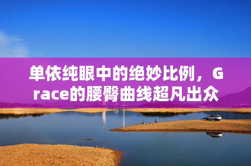 单依纯眼中的绝妙比例，Grace的腰臀曲线超凡出众