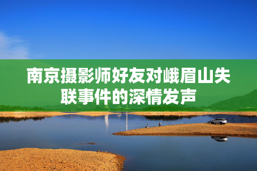 南京摄影师好友对峨眉山失联事件的深情发声