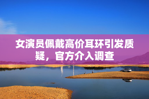 女演员佩戴高价耳环引发质疑，官方介入调查