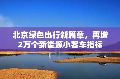 北京绿色出行新篇章，再增2万个新能源小客车指标