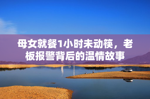 母女就餐1小时未动筷，老板报警背后的温情故事