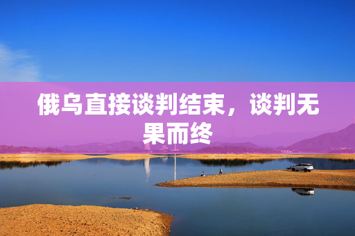 俄乌直接谈判结束，谈判无果而终