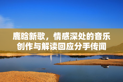 鹿晗新歌，情感深处的音乐创作与解读回应分手传闻