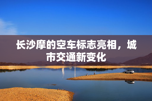 长沙摩的空车标志亮相，城市交通新变化