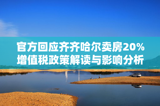 官方回应齐齐哈尔卖房20%增值税政策解读与影响分析