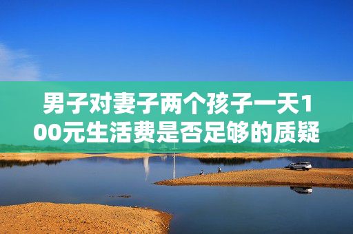 男子对妻子两个孩子一天100元生活费是否足够的质疑与思考