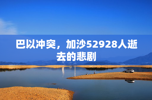 巴以冲突，加沙52928人逝去的悲剧
