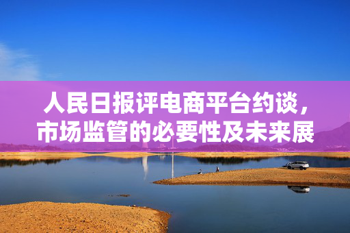 人民日报评电商平台约谈，市场监管的必要性及未来展望
