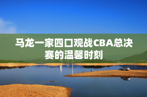 马龙一家四口观战CBA总决赛的温馨时刻