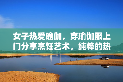 女子热爱瑜伽，穿瑜伽服上门分享烹饪艺术，纯粹的热爱与分享