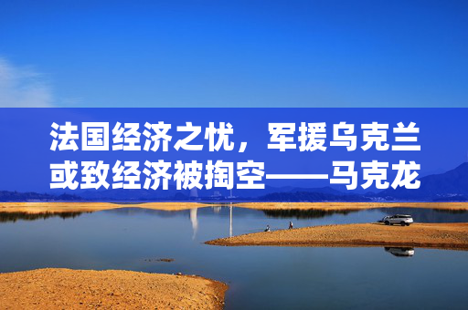 法国经济之忧，军援乌克兰或致经济被掏空——马克龙警告