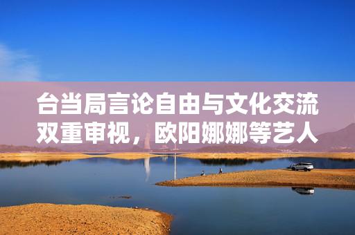 台当局言论自由与文化交流双重审视，欧阳娜娜等艺人面临查处风险