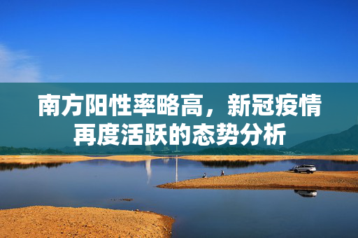 南方阳性率略高，新冠疫情再度活跃的态势分析