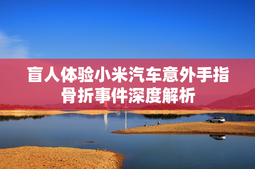 盲人体验小米汽车意外手指骨折事件深度解析