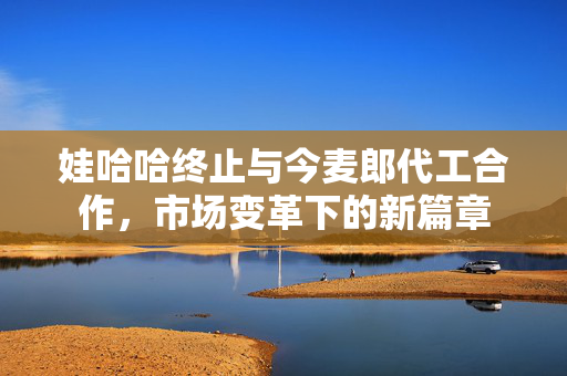 娃哈哈终止与今麦郎代工合作，市场变革下的新篇章