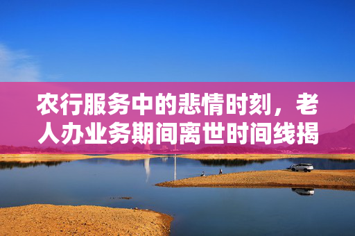 农行服务中的悲情时刻，老人办业务期间离世时间线揭露