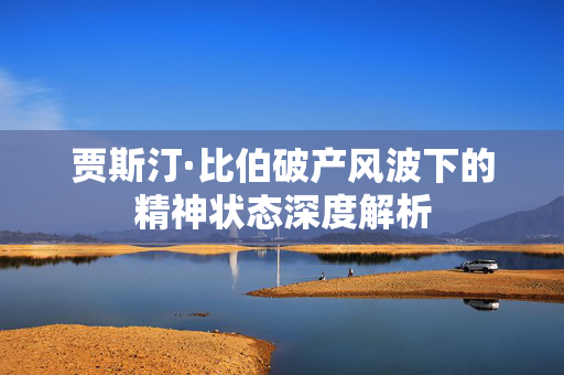 贾斯汀·比伯破产风波下的精神状态深度解析