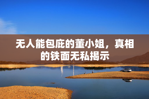 无人能包庇的董小姐，真相的铁面无私揭示