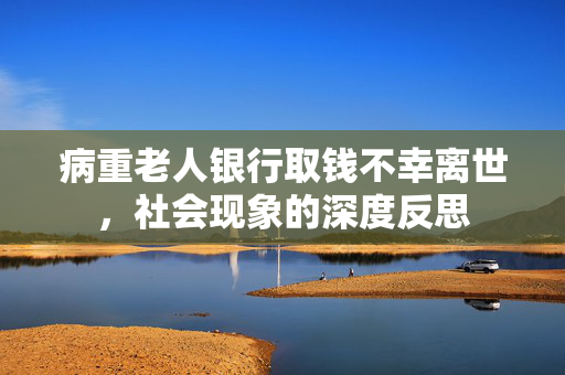 病重老人银行取钱不幸离世，社会现象的深度反思