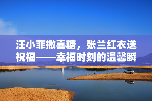 汪小菲撒喜糖，张兰红衣送祝福——幸福时刻的温馨瞬间