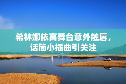 希林娜依高舞台意外触唇，话筒小插曲引关注