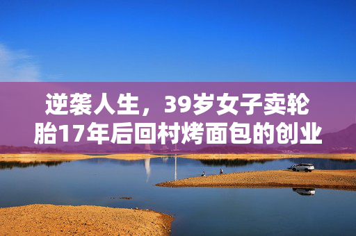 逆袭人生，39岁女子卖轮胎17年后回村烤面包的创业故事