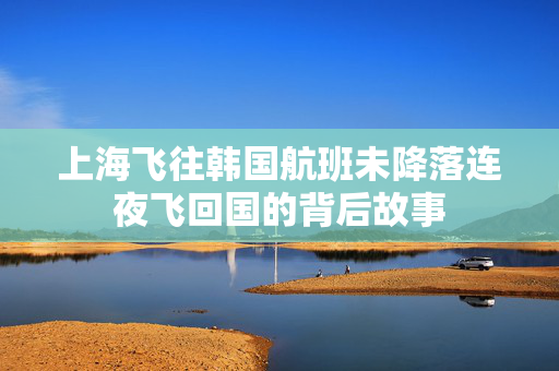 上海飞往韩国航班未降落连夜飞回国的背后故事