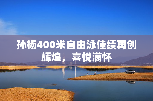 孙杨400米自由泳佳绩再创辉煌，喜悦满怀