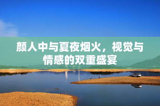 颜人中与夏夜烟火，视觉与情感的双重盛宴