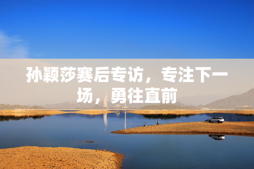 孙颖莎赛后专访，专注下一场，勇往直前