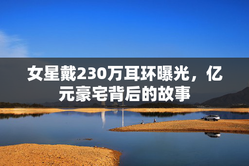 女星戴230万耳环曝光，亿元豪宅背后的故事