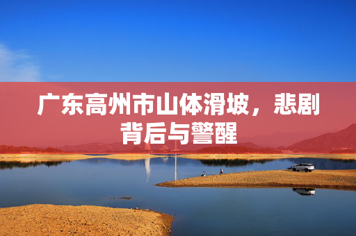 广东高州市山体滑坡，悲剧背后与警醒