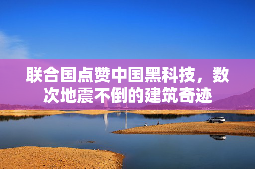 联合国点赞中国黑科技，数次地震不倒的建筑奇迹