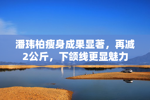 潘玮柏瘦身成果显著，再减2公斤，下颌线更显魅力