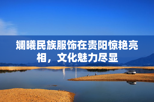 斓曦民族服饰在贵阳惊艳亮相，文化魅力尽显