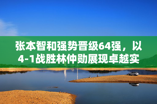 张本智和强势晋级64强，以4-1战胜林仲勋展现卓越实力