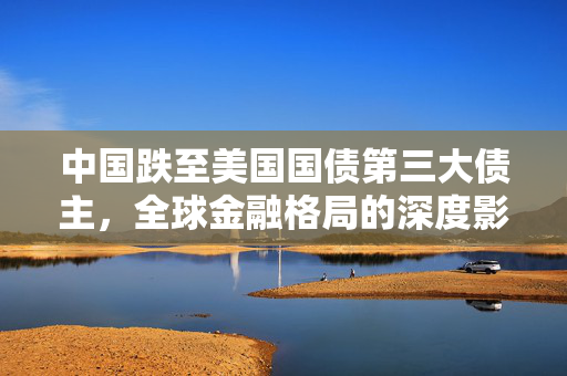 中国跌至美国国债第三大债主，全球金融格局的深度影响