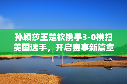 孙颖莎王楚钦携手3-0横扫美国选手，开启赛事新篇章