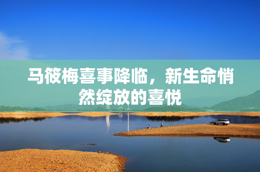 马筱梅喜事降临，新生命悄然绽放的喜悦