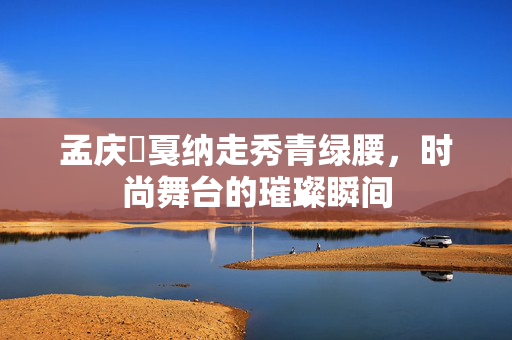 孟庆旸戛纳走秀青绿腰，时尚舞台的璀璨瞬间